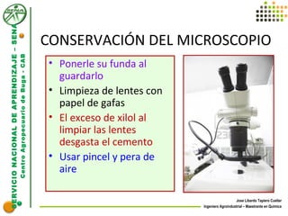 SERVICIONACIONALDEAPRENDIZAJE–SENA
CentroAgropecuariodeBuga-CAB
Jose Libardo Tapiero Cuellar
Ingeniero Agroindustrial – Maestrante en Química
CONSERVACIÓN DEL MICROSCOPIO
• Ponerle su funda al
guardarlo
• Limpieza de lentes con
papel de gafas
• El exceso de xilol al
limpiar las lentes
desgasta el cemento
• Usar pincel y pera de
aire
 