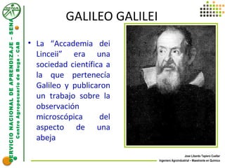 SERVICIONACIONALDEAPRENDIZAJE–SENA
CentroAgropecuariodeBuga-CAB
Jose Libardo Tapiero Cuellar
Ingeniero Agroindustrial – Maestrante en Química
GALILEO GALILEI
• La “Accademia dei
Linceii” era una
sociedad científica a
la que pertenecía
Galileo y publicaron
un trabajo sobre la
observación
microscópica del
aspecto de una
abeja
 