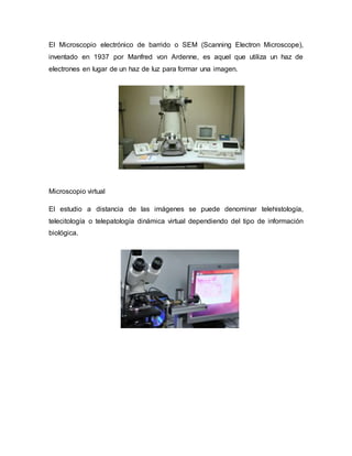 El Microscopio electrónico de barrido o SEM (Scanning Electron Microscope),
inventado en 1937 por Manfred von Ardenne, es aquel que utiliza un haz de
electrones en lugar de un haz de luz para formar una imagen.
Microscopio virtual
El estudio a distancia de las imágenes se puede denominar telehistología,
telecitología o telepatología dinámica virtual dependiendo del tipo de información
biológica.
 