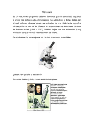 Microscopio
Es un instrumento que permite observar elementos que son demasiado pequeños
a simple vista del ojo ocular, el microscopio más utilizado es el de tipo óptico, con
el cual podemos observar desde una estructura de una célula hasta pequeños
microorganismos, uno de los pioneros en observaciones de estructuras celulares
es Roberth Hooke (1635 – 1703) científico inglés que fue reconocido y muy
recordado por que observo finísimos cortes de corcho.
De su observación se dedujo que las celdillas observadas eran células.
¿Quién y en qué año lo descubrió?
Zacharias Jansen (1608) con dos lentes convergentes.
 