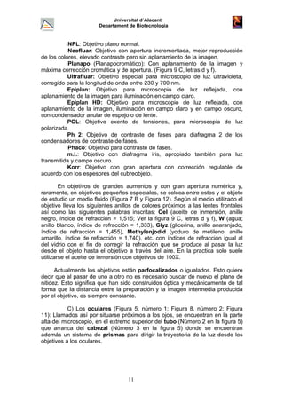 Universitat d´Alacant
Departament de Biotecnologia
NPL: Objetivo plano normal.
Neofluar: Objetivo con apertura incrementada, mejor reproducción
de los colores, elevado contraste pero sin aplanamiento de la imagen.
Planapo (Planapocromático): Con aplanamiento de la imagen y
máxima corrección cromática y de apertura. (Figura 9 C, letras d y f).
Ultrafluar: Objetivo especial para microscopio de luz ultravioleta,
corregido para la longitud de onda entre 230 y 700 nm.
Epiplan: Objetivo para microscopio de luz reflejada, con
aplanamiento de la imagen para iluminación en campo claro.
Epiplan HD: Objetivo para microscopio de luz reflejada, con
aplanamiento de la imagen, iluminación en campo claro y en campo oscuro,
con condensador anular de espejo o de lente.
POL: Objetivo exento de tensiones, para microscopia de luz
polarizada.
Ph 2: Objetivo de contraste de fases para diafragma 2 de los
condensadores de contraste de fases.
Phaco: Objetivo para contraste de fases.
m.l.: Objetivo con diafragma iris, apropiado también para luz
transmitida y campo oscuro.
Korr: Objetivo con gran apertura con corrección regulable de
acuerdo con los espesores del cubreobjeto.
En objetivos de grandes aumentos y con gran apertura numérica y,
raramente, en objetivos pequeños especiales, se coloca entre estos y el objeto
de estudio un medio fluido (Figura 7 B y Figura 12). Según el medio utilizado el
objetivo lleva los siguientes anillos de colores próximos a las lentes frontales
así como las siguientes palabras inscritas: Oel (aceite de inmersión, anillo
negro, índice de refracción = 1,515; Ver la figura 9 C, letras d y f), W (agua;
anillo blanco, índice de refracción = 1,333), Glyz (glicerina, anillo anaranjado,
índice de refracción = 1,455), Methylenjodid (yoduro de metileno, anillo
amarillo, índice de refracción = 1,740), etc. con índices de refracción igual al
del vidrio con el fin de corregir la refracción que se produce al pasar la luz
desde el objeto hasta el objetivo a través del aire. En la practica solo suele
utilizarse el aceite de inmersión con objetivos de 100X.
Actualmente los objetivos están parfocalizados o igualados. Esto quiere
decir que al pasar de uno a otro no es necesario buscar de nuevo el plano de
nitidez. Esto significa que han sido construidos óptica y mecánicamente de tal
forma que la distancia entre la preparación y la imagen intermedia producida
por el objetivo, es siempre constante.
C) Los oculares (Figura 5, número 1; Figura 8, número 2; Figura
11): Llamados así por situarse próximos a los ojos, se encuentran en la parte
alta del microscopio, en el extremo superior del tubo (Número 2 en la figura 5)
que arranca del cabezal (Número 3 en la figura 5) donde se encuentran
además un sistema de prismas para dirigir la trayectoria de la luz desde los
objetivos a los oculares.
11
 