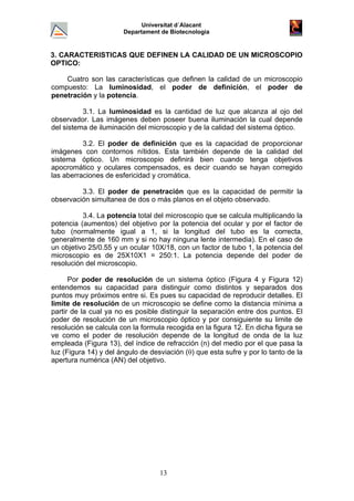 Universitat d´Alacant
Departament de Biotecnologia
3. CARACTERISTICAS QUE DEFINEN LA CALIDAD DE UN MICROSCOPIO
OPTICO:
Cuatro son las características que definen la calidad de un microscopio
compuesto: La luminosidad, el poder de definición, el poder de
penetración y la potencia.
3.1. La luminosidad es la cantidad de luz que alcanza al ojo del
observador. Las imágenes deben poseer buena iluminación la cual depende
del sistema de iluminación del microscopio y de la calidad del sistema óptico.
3.2. El poder de definición que es la capacidad de proporcionar
imágenes con contornos nítidos. Esta también depende de la calidad del
sistema óptico. Un microscopio definirá bien cuando tenga objetivos
apocromático y oculares compensados, es decir cuando se hayan corregido
las aberraciones de esfericidad y cromática.
3.3. El poder de penetración que es la capacidad de permitir la
observación simultanea de dos o más planos en el objeto observado.
3.4. La potencia total del microscopio que se calcula multiplicando la
potencia (aumentos) del objetivo por la potencia del ocular y por el factor de
tubo (normalmente igual a 1, si la longitud del tubo es la correcta,
generalmente de 160 mm y si no hay ninguna lente intermedia). En el caso de
un objetivo 25/0.55 y un ocular 10X/18, con un factor de tubo 1, la potencia del
microscopio es de 25X10X1 = 250:1. La potencia depende del poder de
resolución del microscopio.
Por poder de resolución de un sistema óptico (Figura 4 y Figura 12)
entendemos su capacidad para distinguir como distintos y separados dos
puntos muy próximos entre si. Es pues su capacidad de reproducir detalles. El
limite de resolución de un microscopio se define como la distancia mínima a
partir de la cual ya no es posible distinguir la separación entre dos puntos. El
poder de resolución de un microscopio óptico y por consiguiente su limite de
resolución se calcula con la formula recogida en la figura 12. En dicha figura se
ve como el poder de resolución depende de la longitud de onda de la luz
empleada (Figura 13), del índice de refracción (n) del medio por el que pasa la
luz (Figura 14) y del ángulo de desviación (θ) que esta sufre y por lo tanto de la
apertura numérica (AN) del objetivo.
13
 