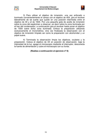 Universitat d´Alacant
Departament de Biotecnologia
3) Para utilizar el objetivo de inmersión, una vez enfocado e
iluminado convenientemente el campo con el objetivo de 40X, gira el revolver
lateralmente de tal suerte que quede en una posición intermedia entre el
objetivo de 40 y el de 100X. Pon una pequeña gota de aceite de inmersión
sobre la zona del espécimen a observar, es decir sobre la zona iluminada por
el haz del condensador, a continuación gira el revolver hasta poner el objetivo
de 100X sobre dicha zona iluminada. Enfoca la preparación utilizando
exclusivamente el micrométrico. Una vez finalizada la observación con el
objetivo de inmersión límpialo así como la preparación con alcohol-éter y un
papel suave.
4) Terminada la observación limpia los objetivos, oculares y la
preparación. Coloca el objetivo de 4X en posición de observación, baja la
intensidad de la luz, apaga el microscopio mediante el interruptor, desconecta
la fuente de alimentación y cubre el microscopio con su funda.
(Realiza a continuación el ejercicio nº 8)
16
 