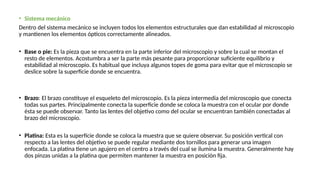 • Sistema mecánico
Dentro del sistema mecánico se incluyen todos los elementos estructurales que dan estabilidad al microscopio
y mantienen los elementos ópticos correctamente alineados.
• Base o pie: Es la pieza que se encuentra en la parte inferior del microscopio y sobre la cual se montan el
resto de elementos. Acostumbra a ser la parte más pesante para proporcionar suficiente equilibrio y
estabilidad al microscopio. Es habitual que incluya algunos topes de goma para evitar que el microscopio se
deslice sobre la superficie donde se encuentra.
• Brazo: El brazo constituye el esqueleto del microscopio. Es la pieza intermedia del microscopio que conecta
todas sus partes. Principalmente conecta la superficie donde se coloca la muestra con el ocular por donde
ésta se puede observar. Tanto las lentes del objetivo como del ocular se encuentran también conectadas al
brazo del microscopio.
• Platina: Esta es la superfície donde se coloca la muestra que se quiere observar. Su posición vertical con
respecto a las lentes del objetivo se puede regular mediante dos tornillos para generar una imagen
enfocada. La platina tiene un agujero en el centro a través del cual se ilumina la muestra. Generalmente hay
dos pinzas unidas a la platina que permiten mantener la muestra en posición fija.
 