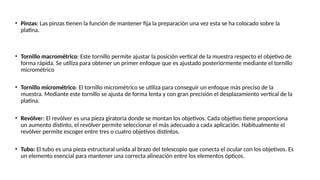 • Pinzas: Las pinzas tienen la función de mantener fija la preparación una vez esta se ha colocado sobre la
platina.
• Tornillo macrométrico: Este tornillo permite ajustar la posición vertical de la muestra respecto el objetivo de
forma rápida. Se utiliza para obtener un primer enfoque que es ajustado posteriormente mediante el tornillo
micrométrico
• Tornillo micrométrico: El tornillo micrométrico se utiliza para conseguir un enfoque más preciso de la
muestra. Mediante este tornillo se ajusta de forma lenta y con gran precisión el desplazamiento vertical de la
platina.
• Revólver: El revólver es una pieza giratoria donde se montan los objetivos. Cada objetivo tiene proporciona
un aumento distinto, el revólver permite seleccionar el más adecuado a cada aplicación. Habitualmente el
revólver permite escoger entre tres o cuatro objetivos distintos.
• Tubo: El tubo es una pieza estructural unida al brazo del telescopio que conecta el ocular con los objetivos. Es
un elemento esencial para mantener una correcta alineación entre los elementos ópticos.
 