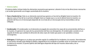 • Sistema óptico
El sistema óptico incluye todos los elementos necesarios para generar y desviar la luz en las direcciones necesarias
y así acabar generando una imagen aumentada de la muestra.
• Foco o fuente de luz: Este es un elemento esencial que genera un haz de luz dirigido hacia la muestra. En
algunos casos el haz de luz es primero dirigido hacia un espejo que a su vez lo desvía hacia la muestra. La
posición del foco en el microscopio depende de si se trata de un microscopio de luz transmitida o de luz
reflejada.
• Condensador: El condensador es el elemento encargado de concentrar los rayos de luz provenientes del foco a
la muestra. En general, los rayos de luz provenientes del foco son divergentes. El condensador consiste en un
seguido de lentes que cambian la dirección de estos rayos de modo que pasen a ser paralelos o incluso
convergentes.
• Diafragma: El diafragma es un pieza que permite regular la cantidad de luz incidente a la muestra. Normalmente
se encuentra situado justo debajo la platina. Regulando la luz incidente es posible variar el contraste con el que
se observa la muestra. El punto óptimo del diafragma depende del tipo de muestra observada y de su
transparencia.
 