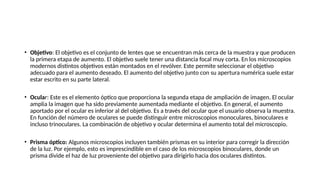 • Objetivo: El objetivo es el conjunto de lentes que se encuentran más cerca de la muestra y que producen
la primera etapa de aumento. El objetivo suele tener una distancia focal muy corta. En los microscopios
modernos distintos objetivos están montados en el revólver. Este permite seleccionar el objetivo
adecuado para el aumento deseado. El aumento del objetivo junto con su apertura numérica suele estar
estar escrito en su parte lateral.
• Ocular: Este es el elemento óptico que proporciona la segunda etapa de ampliación de imagen. El ocular
amplia la imagen que ha sido previamente aumentada mediante el objetivo. En general, el aumento
aportado por el ocular es inferior al del objetivo. Es a través del ocular que el usuario observa la muestra.
En función del número de oculares se puede distinguir entre microscopios monoculares, binoculares e
incluso trinoculares. La combinación de objetivo y ocular determina el aumento total del microscopio.
• Prisma óptico: Algunos microscopios incluyen también prismas en su interior para corregir la dirección
de la luz. Por ejemplo, esto es imprescindible en el caso de los microscopios binoculares, donde un
prisma divide el haz de luz proveniente del objetivo para dirigirlo hacia dos oculares distintos.
 