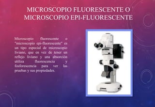 MICROSCOPIO FLUORESCENTE O 
MICROSCOPIO EPI-FLUORESCENTE 
Microscopio fluorescente o 
"microscopio epi-fluorescente" es 
un tipo especial de microscopio 
liviano, que en vez de tener un 
reflejo liviano y una absorción 
utiliza fluorescencia y 
fosforescencia para ver las 
pruebas y sus propiedades. 
 