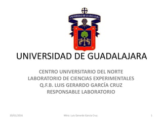 UNIVERSIDAD DE GUADALAJARA
CENTRO UNIVERSITARIO DEL NORTE
LABORATORIO DE CIENCIAS EXPERIMENTALES
Q.F.B. LUIS GERARDO GARCÍA CRUZ
RESPONSABLE LABORATORIO
20/01/2016 Mtro. Luis Gerardo García Cruz. 1
 