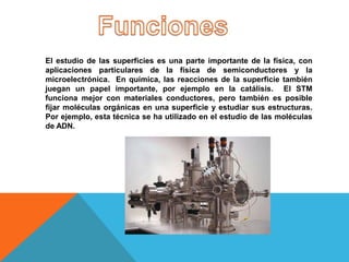 El estudio de las superficies es una parte importante de la física, con
aplicaciones particulares de la física de semiconductores y la
microelectrónica. En química, las reacciones de la superficie también
juegan un papel importante, por ejemplo en la catálisis. El STM
funciona mejor con materiales conductores, pero también es posible
fijar moléculas orgánicas en una superficie y estudiar sus estructuras.
Por ejemplo, esta técnica se ha utilizado en el estudio de las moléculas
de ADN.
 
