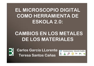 EL MICROSCOPIO DIGITAL
 COMO HERRAMIENTA DE
      ESKOLA 2.0:

CAMBIOS EN LOS METALES
  DE LOS MATERIALES

Carlos García LLorente
 Teresa Santos Cañas
 