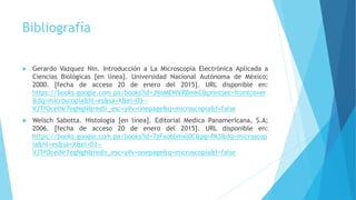 Bibliografía
 Gerardo Vazquez Nin. Introducción a La Microscopia Electrónica Aplicada a
Ciencias Biológicas [en línea]. Universidad Nacional Autónoma de México;
2000. [fecha de acceso 20 de enero del 2015]. URL disponible en:
https://books.google.com.pa/books?id=JNoMEWVRBmkC&printsec=frontcover
&dq=microscopia&hl=es&sa=X&ei=03--
VJTfOcelNr7egNgN&redir_esc=y#v=onepage&q=microscopia&f=false
 Welsch Sabotta. Histologia [en línea]. Editorial Medica Panamericana, S.A;
2006. [fecha de acceso 20 de enero del 2015]. URL disponible en:
https://books.google.com.pa/books?id=7zFxo6bmxl0C&pg=PA3&dq=microscop
ia&hl=es&sa=X&ei=03--
VJTfOcelNr7egNgN&redir_esc=y#v=onepage&q=microscopia&f=false
 