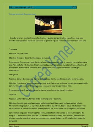 Microscopio electrónico

2013

Preparación de las muestras

Se debe tener en cuenta el material a observar y guiarse por parámetros específicos para cada
muestra. Los siguientes pasos son utilizados en general y guían acerca de lo necesario en cada uno.

*Limpieza
Reactivo: solución salina
Objetivo: Remoción de contaminantes de la muestra
Comentarios: En muestras como dientes y huesos es necesario limpiar la muestra con una bomba de
aire. Para epitielio intestinal se utilizan enzimas (quimiotripsina) que degradan el moco intestinal. En
esperma de mamíferos es necesario lavar con solución salina y posteriormente centrifugar
suavemente.
*Relajación
Reactivo: Cloruro de magnesio, cloretano, hidrato de cloral y anestésicos locales como lidocaína.
Objetivo: Permitir que organismos marinos o de agua fresca, que utilizan el encogimiento y extensión
para movilizarse, no se contraigan y pueda observarse toda la superficie de éste.
Comentarios: Se aplica gradualmente hasta que cese el movimiento del organismo.
*Fijación
Reactivo: Glutaraldehído, formaldehído, permanganato y acroleína.
Objetivos: Permitir que cese la actividad biológica de la célula y preservar la estructura celular.
Mantener la integridad de la superficie. Evitar cambios autolíticos, debido a que al haber remoción
del organismo se presnetan cambios en temperatura, pH y concentración de oxígeno y nutrientes.
Comentarios: Se puede utilizar vapor de osmio, específicamente cuando se observan esporas de
hongos. Es importante tener en cuenta la concentración del fijador y de la muestra, debido a que
diversos estudios muestran que a una mayor concentración de éste, se dificulta la observación de
lamuestra.
Yanel Correa

Página 12

 