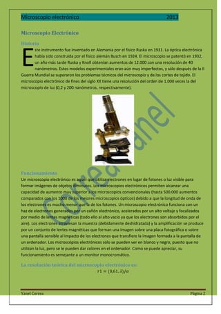 Microscopio electrónico

2013

Microscopio Electrónico
Historia

E

ste instrumento fue inventado en Alemania por el físico Ruska en 1931. La óptica electrónica
había sido construida por el físico alemán Busch en 1924. El microscopio se patentó en 1932,
un año más tarde Ruska y Knoll obtenían aumentos de 12.000 con una resolución de 40
nanómetros. Estos modelos experimentales eran aún muy imperfectos, y sólo después de la II
Guerra Mundial se superaron los problemas técnicos del microscopio y de los cortes de tejido. El
microscopio electrónico de fines del siglo XX tiene una resolución del orden de 1.000 veces la del
microscopio de luz (0,2 y 200 nanómetros, respectivamente).

Funcionamiento
Un microscopio electrónico es aquél que utiliza electrones en lugar de fotones o luz visible para
formar imágenes de objetos diminutos. Los microscopios electrónicos permiten alcanzar una
capacidad de aumento muy superior a los microscopios convencionales (hasta 500.000 aumentos
comparados con los 1000 de los mejores microscopios ópticos) debido a que la longitud de onda de
los electrones es mucho menor que la de los fotones. Un microscopio electrónico funciona con un
haz de electrones generados por un cañón electrónico, acelerados por un alto voltaje y focalizados
por medio de lentes magnéticas (todo ello al alto vacío ya que los electrones son absorbidos por el
aire). Los electrones atraviesan la muestra (debidamente deshidratada) y la amplificación se produce
por un conjunto de lentes magnéticas que forman una imagen sobre una placa fotográfica o sobre
una pantalla sensible al impacto de los electrones que transfiere la imagen formada a la pantalla de
un ordenador. Los microscópios electrónicos sólo se pueden ver en blanco y negro, puesto que no
utilizan la luz, pero se le pueden dar colores en el ordenador. Como se puede apreciar, su
funcionamiento es semejante a un monitor monocromático.

La resolución teórica del microscopio electrónico es:

Yanel Correa

Página 2

 