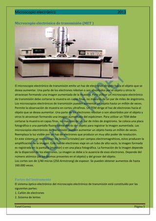 Microscopio electrónico

2013

Microscopio electrónico de transmisión (MET )

El microscopio electrónico de transmisión emite un haz de electrones dirigido hacia el objeto que se
desea aumentar. Una parte de los electrones rebotan o son absorbidos por el objeto y otros lo
atraviesan formando una imagen aumentada de la muestra. Para utilizar un microscopio electrónico
de transmisión debe cortarse la muestra en capas finas, no mayores de un par de miles de ángstroms.
Los microscopios electrónicos de transmisión pueden aumentar un objeto hasta un millón de veces.
Permite la observación de muestra en cortes ultrafinos. Un TEM dirige el haz de electrones hacia el
objeto que se desea aumentar. Una parte de los electrones rebotan o son absorbidos por el objeto y
otros lo atraviesan formando una imagen aumentada del espécimen. Para utilizar un TEM debe
cortarse la muestra en capas finas, no mayores de un par de miles de ángstroms. Se coloca una placa
fotográfica o una pantalla fluorescente detrás del objeto para registrar la imagen aumentada. Los
microscopios electrónicos de transmisión pueden aumentar un objeto hasta un millón de veces.
Reemplaza la luz visible por un haz de electrones que produce un muy alto poder de resolución.
En este sistema se reemplazan los lentes (cristales) por campos electromagnéticos, estos producen la
amplificación de la imagen. Este haz de electrones viaje en un tubo de alto vacío, la imagen formada
es registrada en la pantalla (monitor) o en una placa fotográfica. La formación de la imagen depende
de la dispersión de los electrones. La imagen se debe a la ausencia de esos electrones. Depende del
número atómico (de los átomos presentes en el objeto) y del grosor del objeto.
Los cortes son de 1/40 micras (250 Armstrong) de espesor. Se pueden obtener aumentos de hasta
160.000 veces.

Partes del Instrumento
El sistema óptico-electrónico del microscopio electrónico de transmisión está constituído por las
siguientes partes:
1. Cañón de electrones
2. Sistema de lentes
Yanel Correa

Página 5

 
