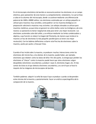 En el microscopio electrónico de barrido es necesario acelerar los electrones en un campo
eléctrico, para aprovechar de esta manera su comportamiento ondulatorio, lo cual se lleva
a cabo en la columna del microscopio, donde se aceleran mediante una diferencia de
potencial de 1000 a 30000 voltios. Los electrones acelerados por un voltaje pequeño se
utilizan para muestras muy sensibles, como podrían ser las muestras biológicas sin
preparación adicional o muestras muy aislantes. Los voltajes elevados se utilizan para
muestras metálicas, ya que éstas en general no sufren daños como las biológicas y de esta
manera se aprovecha la menor longitud de onda para tener una mejor resolución. Los
electrones acelerados salen del cañón, y se enfocan mediante las lentes condensadora y
objetiva, cuya función es reducir la imagen del filamento, de manera que incida en la
muestra un haz de electrones lo más pequeño posible (para así tener una mejor
resolución). Con las bobinas deflectoras se barre este fino haz de electrones sobre la
muestra, punto por punto y línea por línea.
Cuando el haz incide sobre la muestra, se producen muchas interacciones entre los
electrones del mismo haz, y los átomos de la muestra; puede haber, por ejemplo,
electrones que reboten como las bolas de billar. Por otra parte, la energía que pierden los
electrones al "chocar" contra la muestra puede hacer que otros electrones salgan
despedidos (electrones secundarios), y producir rayos X, electrones Auger, etc. El más
común de éstos es el que detecta electrones secundarios, y es con él que se hace la
mayoría de las imágenes de microscopios de barrido.
También podemos adquirir la señal de rayos X que se produce cuando se desprenden
estos mismos de la muestra, y posteriormente hacer un análisis espectrográfico de la
composición de la muestra .
 