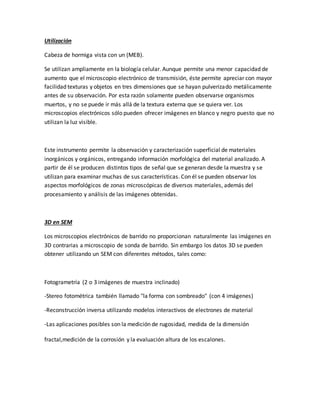 Utilización
Cabeza de hormiga vista con un (MEB).
Se utilizan ampliamente en la biología celular. Aunque permite una menor capacidad de
aumento que el microscopio electrónico de transmisión, éste permite apreciar con mayor
facilidad texturas y objetos en tres dimensiones que se hayan pulverizado metálicamente
antes de su observación. Por esta razón solamente pueden observarse organismos
muertos, y no se puede ir más allá de la textura externa que se quiera ver. Los
microscopios electrónicos sólo pueden ofrecer imágenes en blanco y negro puesto que no
utilizan la luz visible.
Este instrumento permite la observación y caracterización superficial de materiales
inorgánicos y orgánicos, entregando información morfológica del material analizado. A
partir de él se producen distintos tipos de señal que se generan desde la muestra y se
utilizan para examinar muchas de sus características. Con él se pueden observar los
aspectos morfológicos de zonas microscópicas de diversos materiales, además del
procesamiento y análisis de las imágenes obtenidas.
3D en SEM
Los microscopios electrónicos de barrido no proporcionan naturalmente las imágenes en
3D contrarias a microscopio de sonda de barrido. Sin embargo los datos 3D se pueden
obtener utilizando un SEM con diferentes métodos, tales como:
Fotogrametría (2 o 3 imágenes de muestra inclinado)
-Stereo fotométrica también llamado "la forma con sombreado" (con 4 imágenes)
-Reconstrucción inversa utilizando modelos interactivos de electrones de material
-Las aplicaciones posibles son la medición de rugosidad, medida de la dimensión
fractal,medición de la corrosión y la evaluación altura de los escalones.
 