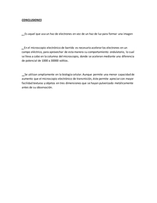 CONCLUSIONES
_ Es aquel que usa un haz de electrones en vez de un haz de luz para formar una imagen
_ En el microscopio electrónico de barrido es necesario acelerar los electrones en un
campo eléctrico, para aprovechar de esta manera su comportamiento ondulatorio, lo cual
se lleva a cabo en la columna del microscopio, donde se aceleran mediante una diferencia
de potencial de 1000 a 30000 voltios.
_ Se utilizan ampliamente en la biología celular. Aunque permite una menor capacidad de
aumento que el microscopio electrónico de transmisión, éste permite apreciar con mayor
facilidad texturas y objetos en tres dimensiones que se hayan pulverizado metálicamente
antes de su observación.
 