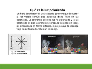 Qué es la luz polarizada
Un filtro polarizador es un accesorio que consigue convertir
la luz visible común que atraviesa dicho filtro en luz
polarizada. La diferencia entre la luz no polarizada y la luz
polarizada es que la primera se propaga viajando en todas
las direcciones en forma esférica, mientras que la segunda
viaja en de forma lineal en un único eje.
 