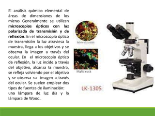 El análisis químico elemental de
áreas de dimensiones de los
micras Generalmente se utilizan
microscopios ópticos con luz
polarizada de transmisión y de
reflexión. En el microscopio óptico
de transmisión la luz atraviesa la
muestra, llega a los objetivos y se
observa la imagen a través del
ocular. En el microscopio óptico
de reflexión, la luz incide a través
del objetivo, alcanza la muestra,
se refleja volviendo por el objetivo
y se observa su imagen a través
del ocular. Se suelen emplear dos
tipos de fuentes de iluminación:
una lámpara de luz día y la
lámpara de Wood.
 
