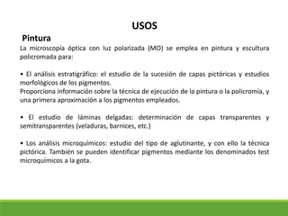 USOS
Pintura
La microscopía óptica con luz polarizada (MO) se emplea en pintura y escultura
policromada para:
• El análisis estratigráfico: el estudio de la sucesión de capas pictóricas y estudios
morfológicos de los pigmentos.
Proporciona información sobre la técnica de ejecución de la pintura o la policromía, y
una primera aproximación a los pigmentos empleados.
• El estudio de láminas delgadas: determinación de capas transparentes y
semitransparentes (veladuras, barnices, etc.)
• Los análisis microquímicos: estudio del tipo de aglutinante, y con ello la técnica
pictórica. También se pueden identificar pigmentos mediante los denominados test
microquímicos a la gota.
 