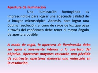 Apertura de iluminación 
Una iluminación homogénea es 
imprescindible para lograr una adecuada calidad de 
la imagen microscópica. Además, para lograr una 
óptima resolución, el cono de rayos de luz que pasa 
a través del espécimen debe tener el mayor ángulo 
de apertura posible 
A modo de regla, la apertura de iluminación debe 
ser igual o levemente inferior a la apertura del 
objetivo. Aperturas mayores causarán una pérdida 
de contraste; aperturas menores una reducción en 
la resolución. 
 