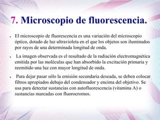 7. Microscopio de fluorescencia.
● El microscopio de fluorescencia es una variación del microscopio
óptico, dotado de luz ultravioleta en el que los objetos son iluminados
por rayos de una determinada longitud de onda.
● La imagen observada es el resultado de la radiación electromagnética
emitida por las moléculas que han absorbido la excitación primaria y
reemitido una luz con mayor longitud de onda.
● Para dejar pasar sólo la emisión secundaria deseada, se deben colocar
filtros apropiados debajo del condensador y encima del objetivo. Se
usa para detectar sustancias con autofluorescencia (vitamina A) o
sustancias marcadas con fluorocromos.
 