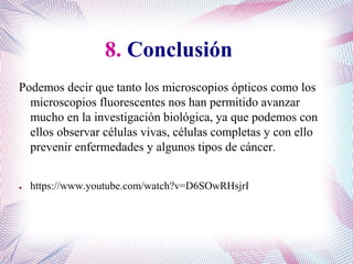 8. Conclusión
Podemos decir que tanto los microscopios ópticos como los
microscopios fluorescentes nos han permitido avanzar
mucho en la investigación biológica, ya que podemos con
ellos observar células vivas, células completas y con ello
prevenir enfermedades y algunos tipos de cáncer.
● https://www.youtube.com/watch?v=D6SOwRHsjrI
 