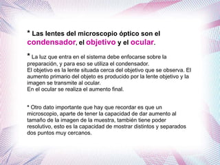 * Las lentes del microscopio óptico son el
condensador, el objetivo y el ocular.
* La luz que entra en el sistema debe enfocarse sobre la
preparación, y para eso se utiliza el condensador.
El objetivo es la lente situada cerca del objetivo que se observa. El
aumento primario del objeto es producido por la lente objetivo y la
imagen se transmite al ocular.
En el ocular se realiza el aumento final.
* Otro dato importante que hay que recordar es que un
microscopio, aparte de tener la capacidad de dar aumento al
tamaño de la imagen de la muestra, también tiene poder
resolutivo, esto es la capacidad de mostrar distintos y separados
dos puntos muy cercanos.
 