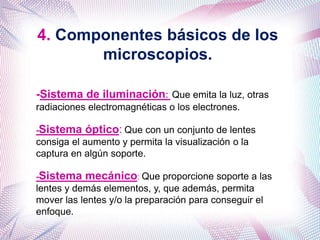 4. Componentes básicos de los
microscopios.
-Sistema de iluminación: Que emita la luz, otras
radiaciones electromagnéticas o los electrones.
-Sistema óptico: Que con un conjunto de lentes
consiga el aumento y permita la visualización o la
captura en algún soporte.
-Sistema mecánico: Que proporcione soporte a las
lentes y demás elementos, y, que además, permita
mover las lentes y/o la preparación para conseguir el
enfoque.
 