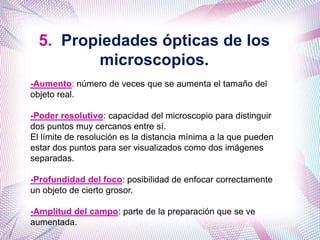 5. Propiedades ópticas de los
microscopios.
-Aumento: número de veces que se aumenta el tamaño del
objeto real.
-Poder resolutivo: capacidad del microscopio para distinguir
dos puntos muy cercanos entre sí.
El límite de resolución es la distancia mínima a la que pueden
estar dos puntos para ser visualizados como dos imágenes
separadas.
-Profundidad del foco: posibilidad de enfocar correctamente
un objeto de cierto grosor.
-Amplitud del campo: parte de la preparación que se ve
aumentada.
 