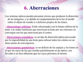 6. Aberraciones
Los sistemas ópticos pueden presentar errores que producen la distorsión
de las imágenes, y es debido al comportamiento de la luz al incidir
sobre el objeto de estudio o a defectos propios de las lentes.
- Aberraciones esféricas: Están relacionadas con la forma esférica de la
lente. Las ondas luminosas que atraviesan la lente por sus extremos no
convergen con las que atraviesan por el centro.
- Aberraciones cromáticas: es un tipo de distorsión óptica provocada
por la imposibilidad de una lente para enfocar todos los colores en un
único punto de convergencia.
- Aberraciones geométricas: es un defecto de los espejos y las lentes en
el que los rayos de luz que inciden paralelamente al eje óptico, son
llevados a un foco diferente que los rayos próximos al mismo.
.
 