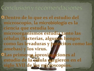 Dentro de lo que es el estudio del
 microscopio, la microbiología es la
 ciencia que estudia los
 microorganismos estudia tanto las
 células (Bacterias, algunos hongos
 como las levaduras y paracitos como las
 amebas) y los virus.
Las primeros aproximaciones al
 estudio de la célula surgieron en el
 siglo XVII de los microscopios.
 