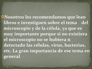 Nosotros les recomendamos que lean
 libros e investiguen sobre el tema del
 microscopio y de la célula, ya que es
 muy importante porque si no existiera
 el microscopio no se hubiera n
 detectado las células, virus, bacterias,
 etc. La gran importancia de ese tema en
 general
 