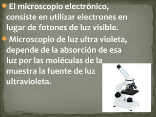 El microscopio electrónico,
 consiste en utilizar electrones en
 lugar de fotones de luz visible.
Microscopio de luz ultra violeta,
 depende de la absorción de esa
 luz por las moléculas de la
 muestra la fuente de luz
 ultravioleta.
 