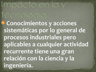 Conocimientos y acciones
sistemáticas por lo general de
procesos industriales pero
aplicables a cualquier actividad
recurrente tiene una gran
relación con la ciencia y la
ingeniería.
 