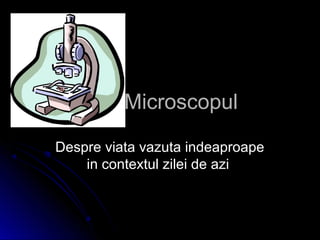 MicroscopulMicroscopul
Despre viata vazuta indeaproapeDespre viata vazuta indeaproape
in contextul zilei de aziin contextul zilei de azi
 