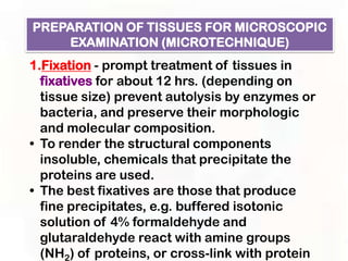PREPARATION OF TISSUES FOR MICROSCOPIC
    EXAMINATION (MICROTECHNIQUE)
1.Fixation - prompt treatment of tissues in
  fixatives for about 12 hrs. (depending on
  tissue size) prevent autolysis by enzymes or
  bacteria, and preserve their morphologic
  and molecular composition.
• To render the structural components
  insoluble, chemicals that precipitate the
  proteins are used.
• The best fixatives are those that produce
  fine precipitates, e.g. buffered isotonic
  solution of 4% formaldehyde and
  glutaraldehyde react with amine groups
  (NH2) of proteins, or cross-link with protein
 