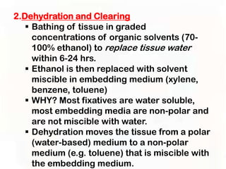 2.Dehydration and Clearing
    Bathing of tissue in graded
     concentrations of organic solvents (70-
     100% ethanol) to replace tissue water
     within 6-24 hrs.
    Ethanol is then replaced with solvent
     miscible in embedding medium (xylene,
     benzene, toluene)
    WHY? Most fixatives are water soluble,
     most embedding media are non-polar and
     are not miscible with water.
    Dehydration moves the tissue from a polar
     (water-based) medium to a non-polar
     medium (e.g. toluene) that is miscible with
     the embedding medium.
 