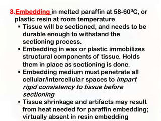3.Embedding in melted paraffin at 58-600C, or
  plastic resin at room temperature
    Tissue will be sectioned, and needs to be
     durable enough to withstand the
     sectioning process.
    Embedding in wax or plastic immobilizes
     structural components of tissue. Holds
     them in place as sectioning is done.
    Embedding medium must penetrate all
     cellular/intercellular spaces to impart
    rigid consistency to tissue before
    sectioning
   Tissue shrinkage and artifacts may result
    from heat needed for paraffin embedding;
    virtually absent in resin embedding
 