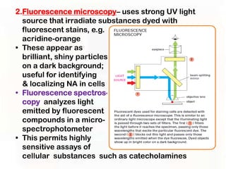 2.Fluorescence microscopy– uses strong UV light
  source that irradiate substances dyed with
  fluorescent stains, e.g.
  acridine-orange
• These appear as
  brilliant, shiny particles
  on a dark background;
  useful for identifying
  & localizing NA in cells
• Fluorescence spectros-
  copy analyzes light
  emitted by fluorescent
  compounds in a micro-
  spectrophotometer
• This permits highly
  sensitive assays of
  cellular substances such as catecholamines
 