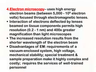 4.Electron microscopy– uses high energy
  electron beams (between 5,000 - 109 electron
  volts) focused through electromagnetic lenses.
 Interaction of electrons deflected by lenses
  beamed on tissue components permits high
  resolution (0.2 - 1 nm) and 400x greater
  magnification than light microscopes
 The increased resolution results from the
  shorter wavelength of the electron beam
 Disadvantages of EM: requirements of a
  vacuum-enclosed system, high voltage,
  mechanical stability; special treatment &
  sample preparation make it highly complex and
  costly; requires the services of well-trained
  personnel
 