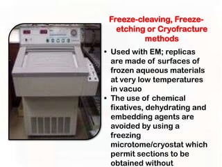 Freeze-cleaving, Freeze-
   etching or Cryofracture
          methods
• Used with EM; replicas
  are made of surfaces of
  frozen aqueous materials
  at very low temperatures
  in vacuo
• The use of chemical
  fixatives, dehydrating and
  embedding agents are
  avoided by using a
  freezing
  microtome/cryostat which
  permit sections to be
  obtained without
 
