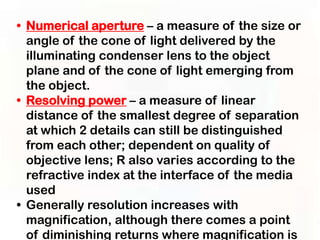 • Numerical aperture – a measure of the size or
  angle of the cone of light delivered by the
  illuminating condenser lens to the object
  plane and of the cone of light emerging from
  the object.
• Resolving power – a measure of linear
  distance of the smallest degree of separation
  at which 2 details can still be distinguished
  from each other; dependent on quality of
  objective lens; R also varies according to the
  refractive index at the interface of the media
  used
• Generally resolution increases with
  magnification, although there comes a point
  of diminishing returns where magnification is
 