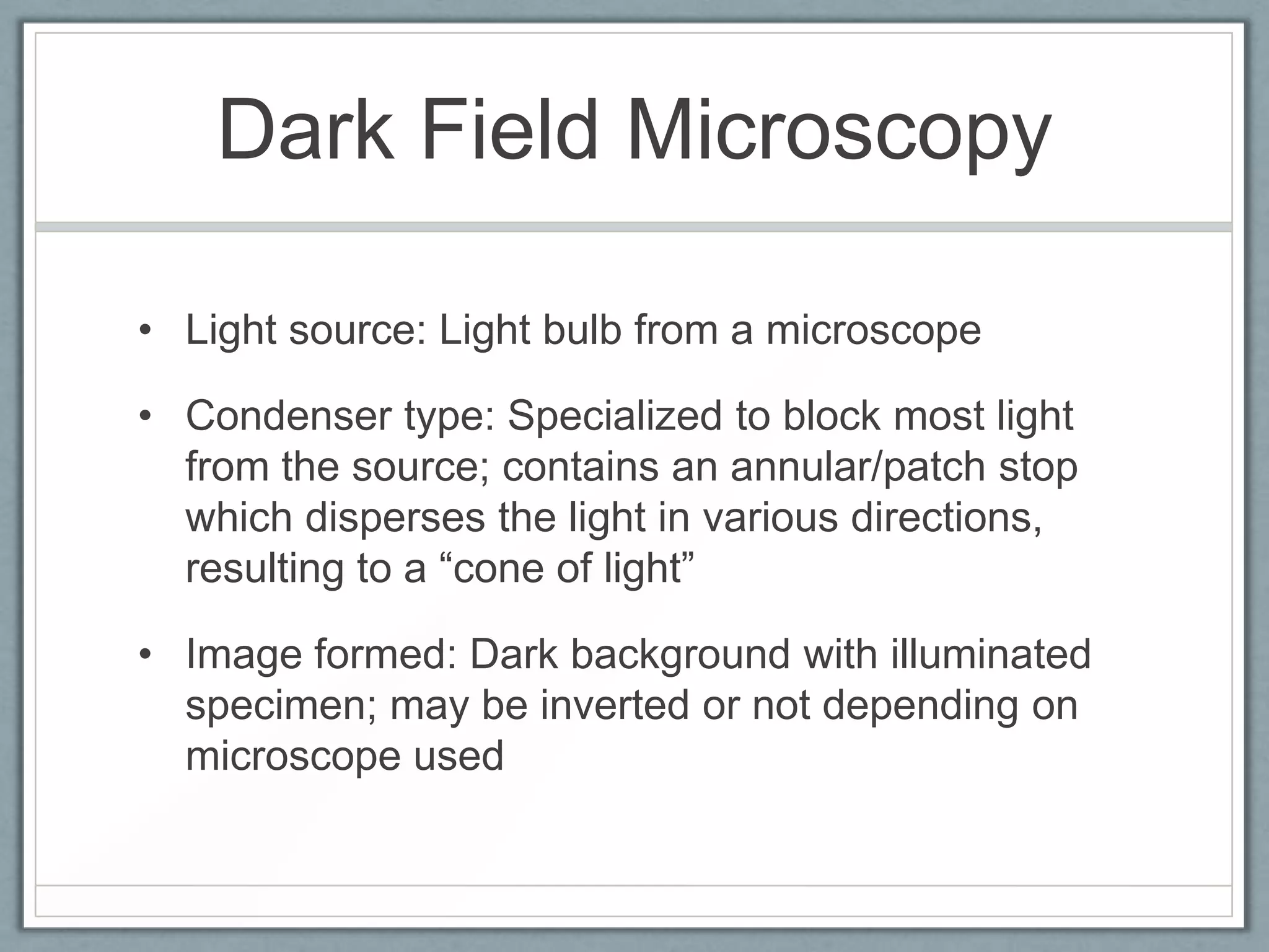 Dark Field Microscopy
• Light source: Light bulb from a microscope
• Condenser type: Specialized to block most light
from the source; contains an annular/patch stop
which disperses the light in various directions,
resulting to a ―cone of light‖
• Image formed: Dark background with illuminated
specimen; may be inverted or not depending on
microscope used

 
