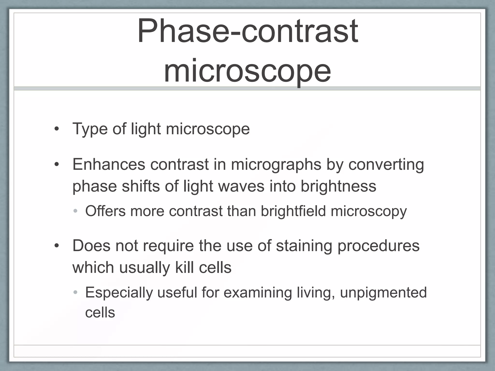 Phase-contrast
microscope
• Type of light microscope
• Enhances contrast in micrographs by converting
phase shifts of light waves into brightness
• Offers more contrast than brightfield microscopy

• Does not require the use of staining procedures
which usually kill cells
• Especially useful for examining living, unpigmented
cells

 