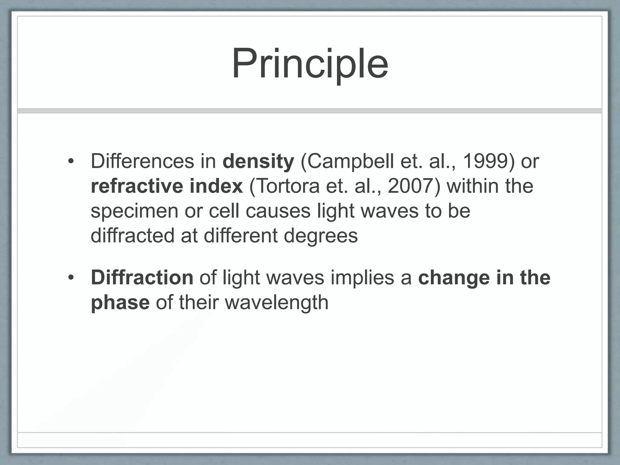 Principle
• Differences in density (Campbell et. al., 1999) or
refractive index (Tortora et. al., 2007) within the
specimen or cell causes light waves to be
diffracted at different degrees
• Diffraction of light waves implies a change in the
phase of their wavelength

 