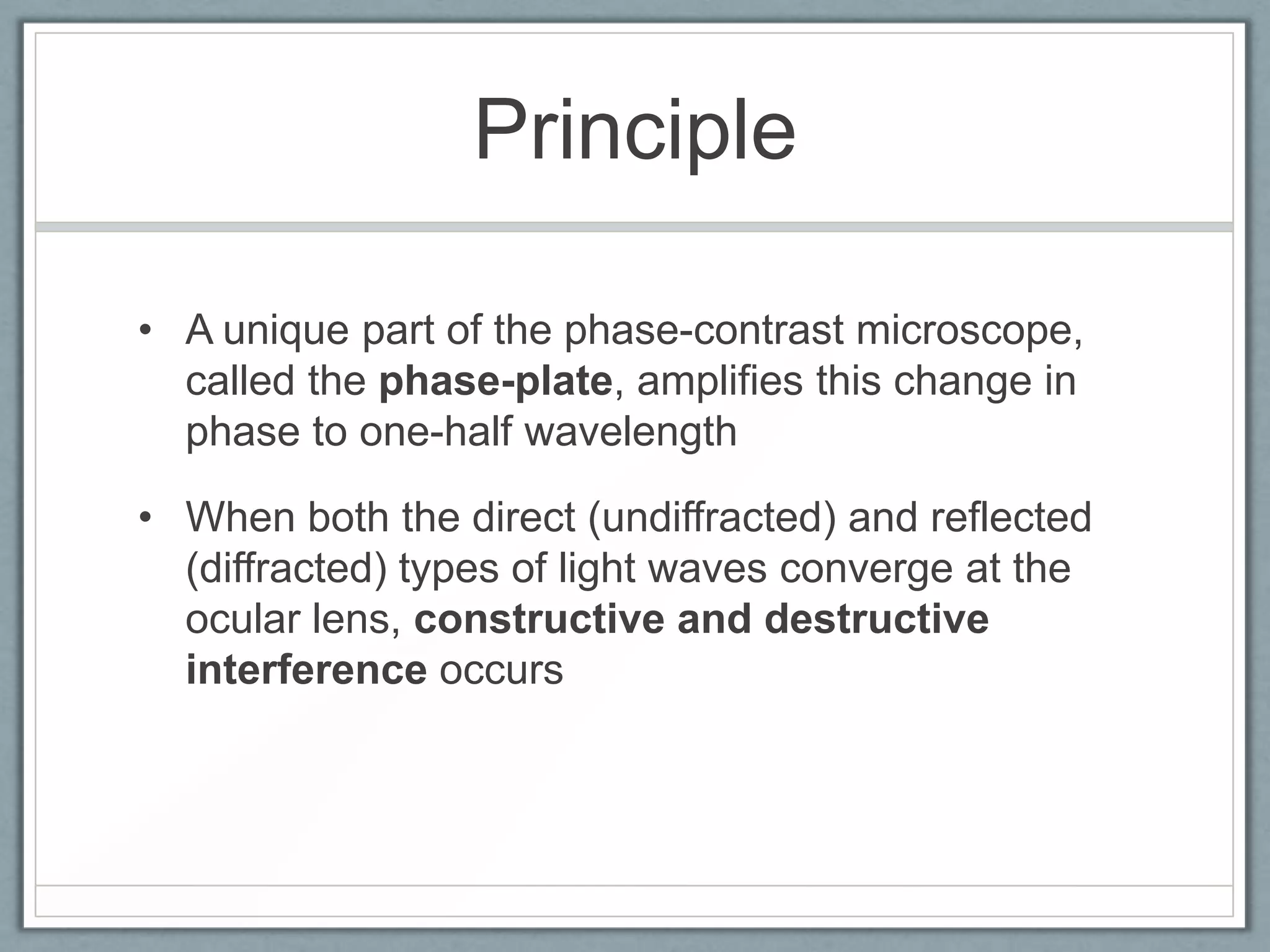 Principle
• A unique part of the phase-contrast microscope,
called the phase-plate, amplifies this change in
phase to one-half wavelength
• When both the direct (undiffracted) and reflected
(diffracted) types of light waves converge at the
ocular lens, constructive and destructive
interference occurs

 
