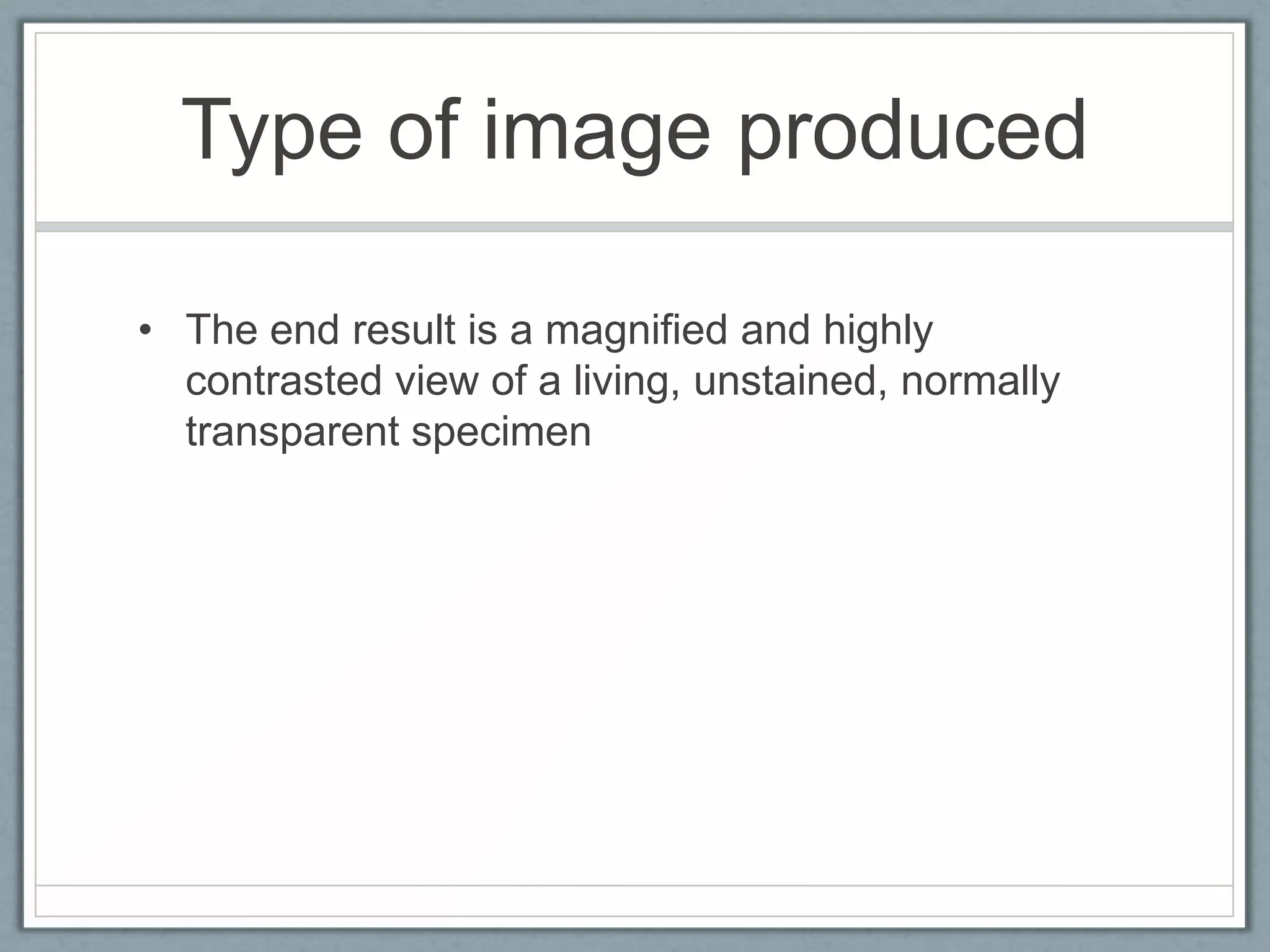 Type of image produced
• The end result is a magnified and highly
contrasted view of a living, unstained, normally
transparent specimen

 