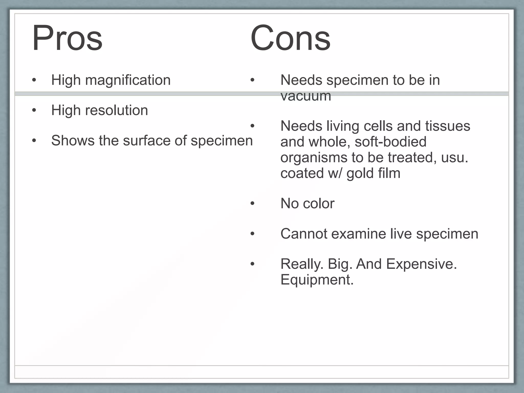 Pros

Cons

• High magnification

•

• High resolution

•
• Shows the surface of specimen

Needs specimen to be in
vacuum
Needs living cells and tissues
and whole, soft-bodied
organisms to be treated, usu.
coated w/ gold film

•

No color

•

Cannot examine live specimen

•

Really. Big. And Expensive.
Equipment.

 